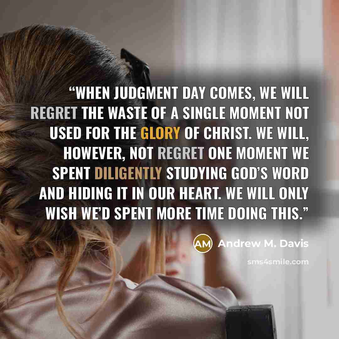“When Judgment Day comes, we will regret the waste of a single moment not used for the glory of Christ. We will, however, not regret one moment we spent diligently studying God’s Word and hiding it in our heart. We will only wish we’d spent more time doing this.” quote by Andrew M. Davis
