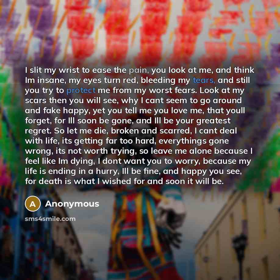“I slit my wrist to ease the pain, you look at me, and think Im insane, my eyes turn red, bleeding my tears, and still you try to protect me from my worst fears. Look at my scars then you will see, why I cant seem to go around and fake happy, yet you tell me you love me, that youll forget, for Ill…” quote by Anonymous