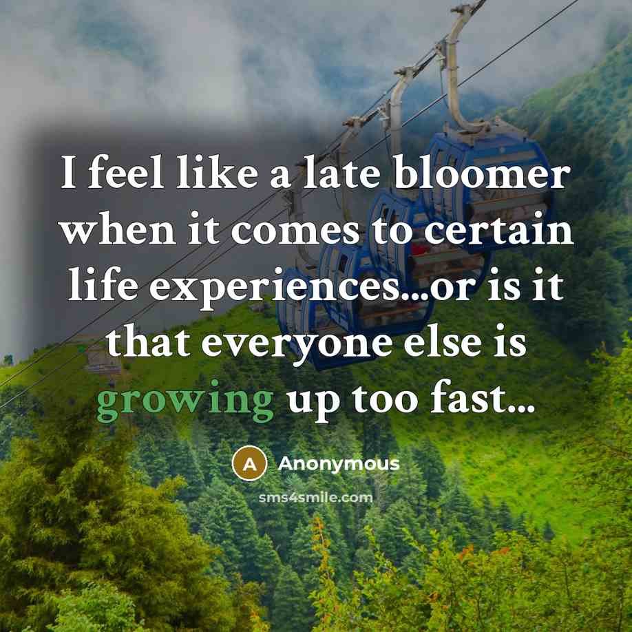 “I feel like a late bloomer when it comes to certain life experiences...or is it that everyone else is growing up too fast...” quote by Anonymous