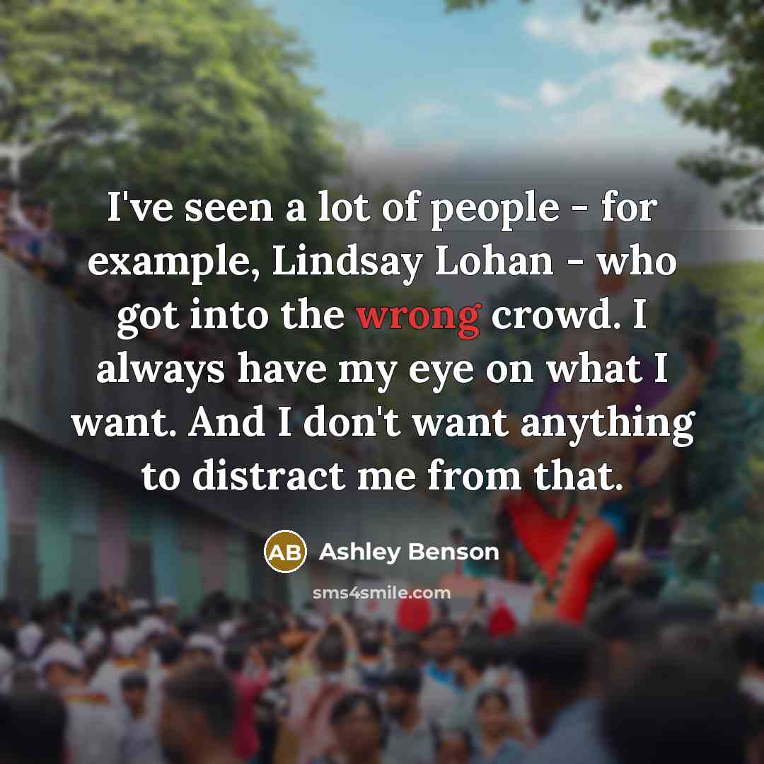 “I've seen a lot of people - for example, Lindsay Lohan - who got into the wrong crowd. I always have my eye on what I want. And I don't want anything to distract me from that.” quote by Ashley Benson