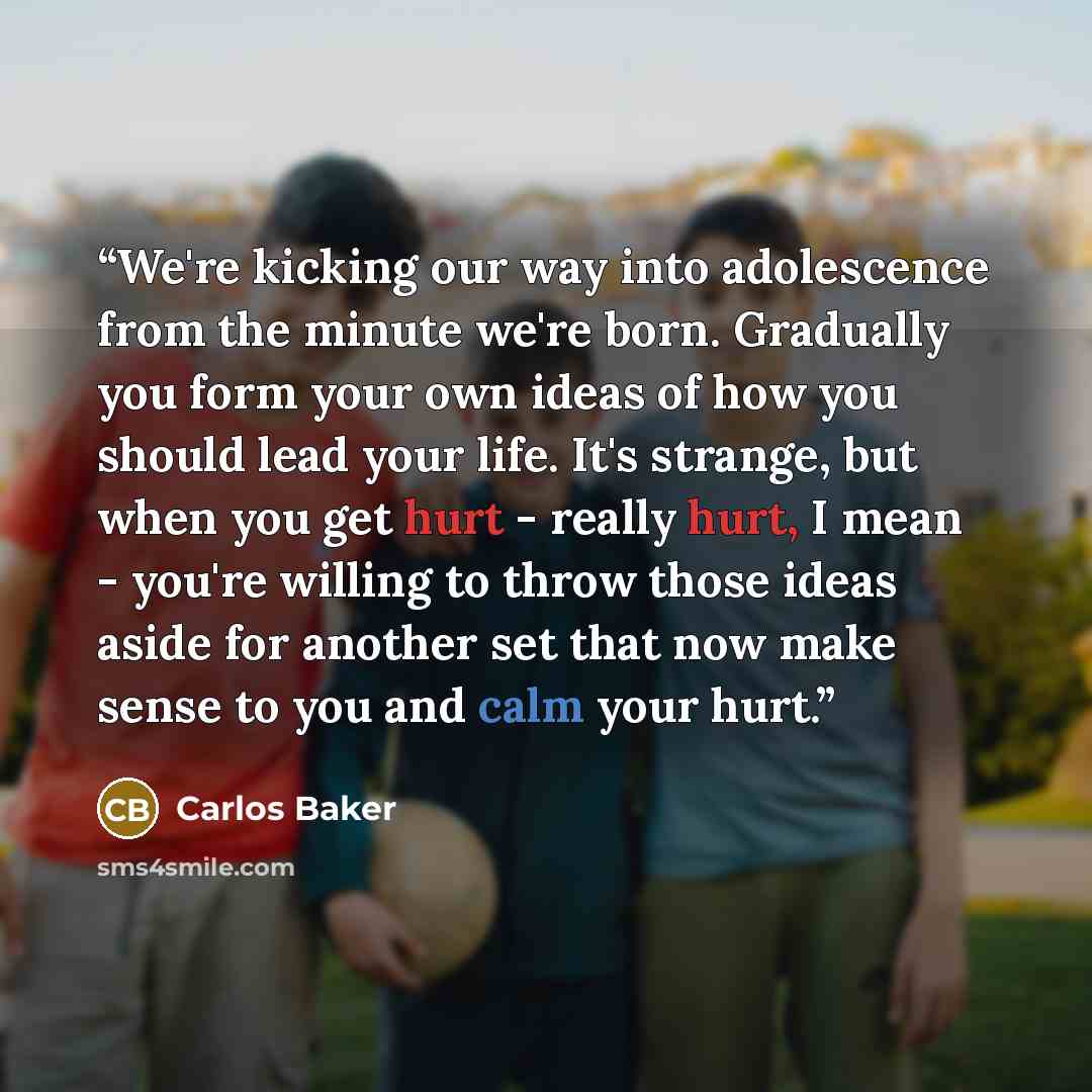 “We're kicking our way into adolescence from the minute we're born. Gradually you form your own ideas of how you should lead your life. It's strange, but when you get hurt - really hurt, I mean - you're willing to throw those ideas aside for another set that now make sense to you and calm your hurt.” quote by Carlos Baker