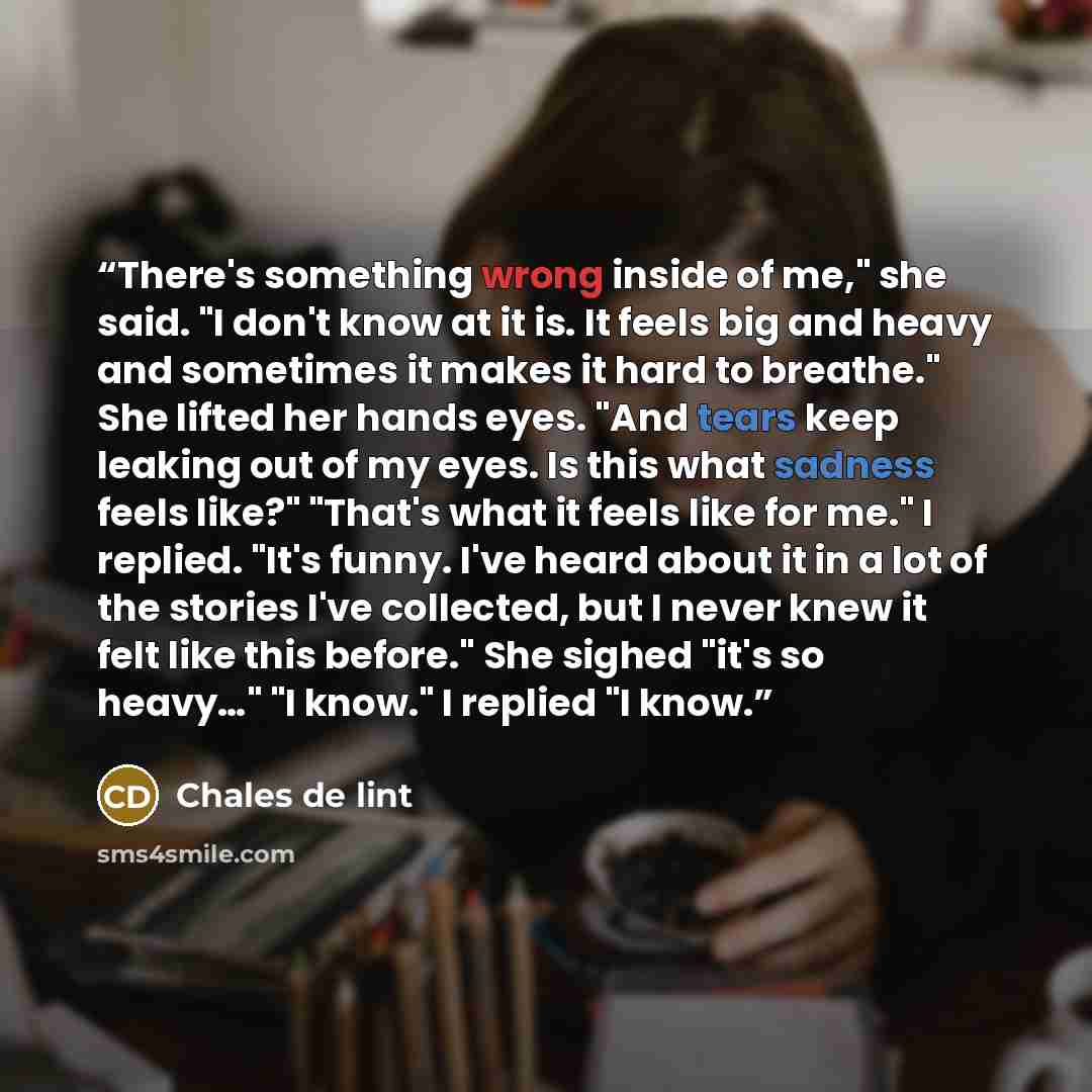 “There's something wrong inside of me," she said. "I don't know at it is. It feels big and heavy and sometimes it makes it hard to breathe." She lifted her hands eyes. "And tears keep leaking out of my eyes. Is this what sadness feels like?" "That's what it feels like for me." I replied. "It's…” quote by Chales de lint