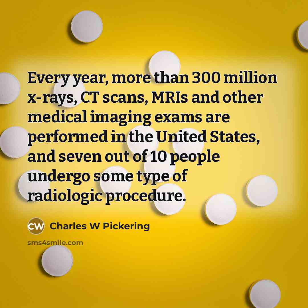 “Every year, more than 300 million x-rays, CT scans, MRIs and other medical imaging exams are performed in the United States, and seven out of 10 people undergo some type of radiologic procedure.” quote by Charles W Pickering