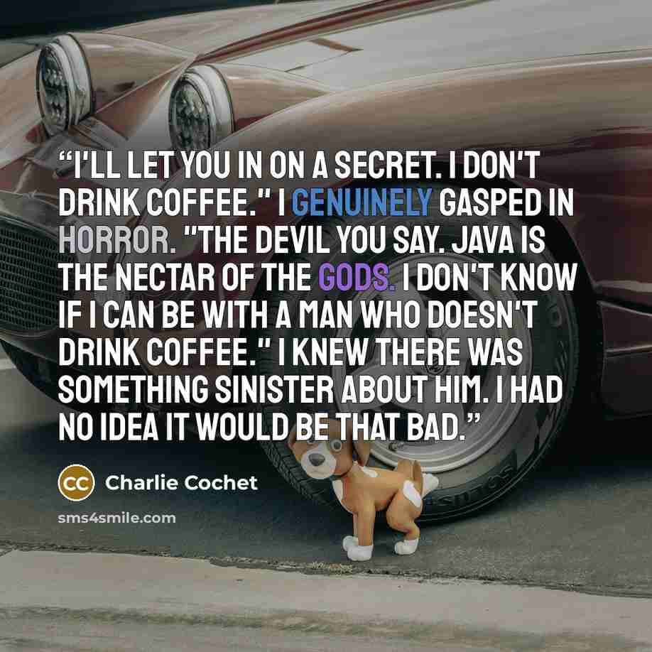 “I'll let you in on a secret. I don't drink coffee." I genuinely gasped in horror. "The devil you say. Java is the nectar of the gods. I don't know if I can be with a man who doesn't drink coffee." I knew there was something sinister about him. I had no idea it would be that bad.” quote by Charlie Cochet