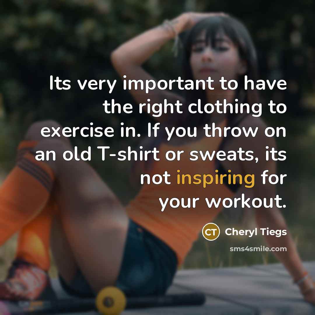 “Its very important to have the right clothing to exercise in. If you throw on an old T-shirt or sweats, its not inspiring for your workout.” quote by Cheryl Tiegs