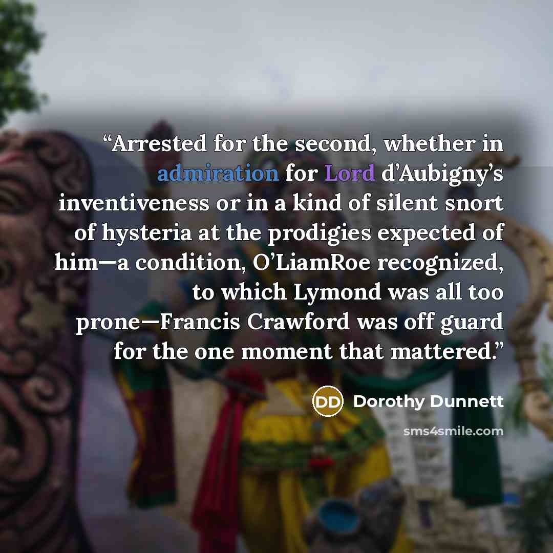 “Arrested for the second, whether in admiration for Lord d’Aubigny’s inventiveness or in a kind of silent snort of hysteria at the prodigies expected of him—a condition, O’LiamRoe recognized, to which Lymond was all too prone—Francis Crawford was off guard for the one moment that mattered.” quote by Dorothy Dunnett