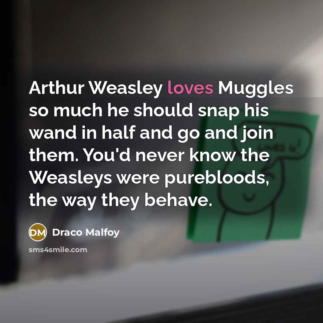 “Arthur Weasley loves Muggles so much he should snap his wand in half and go and join them. You'd never know the Weasleys were purebloods, the way they behave.” quote by Draco Malfoy