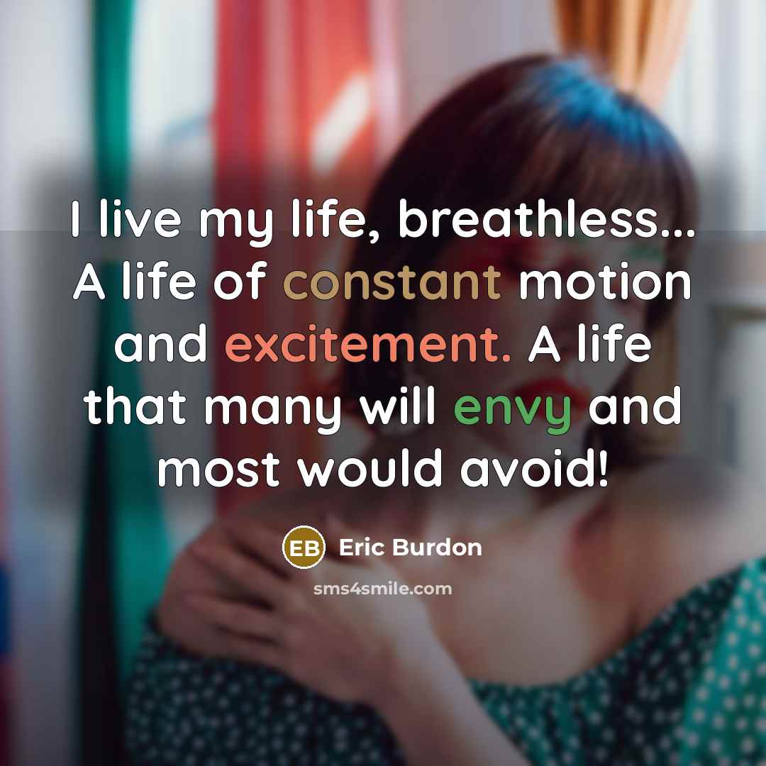 “I live my life, breathless... A life of constant motion and excitement. A life that many will envy and most would avoid!” quote by Eric Burdon