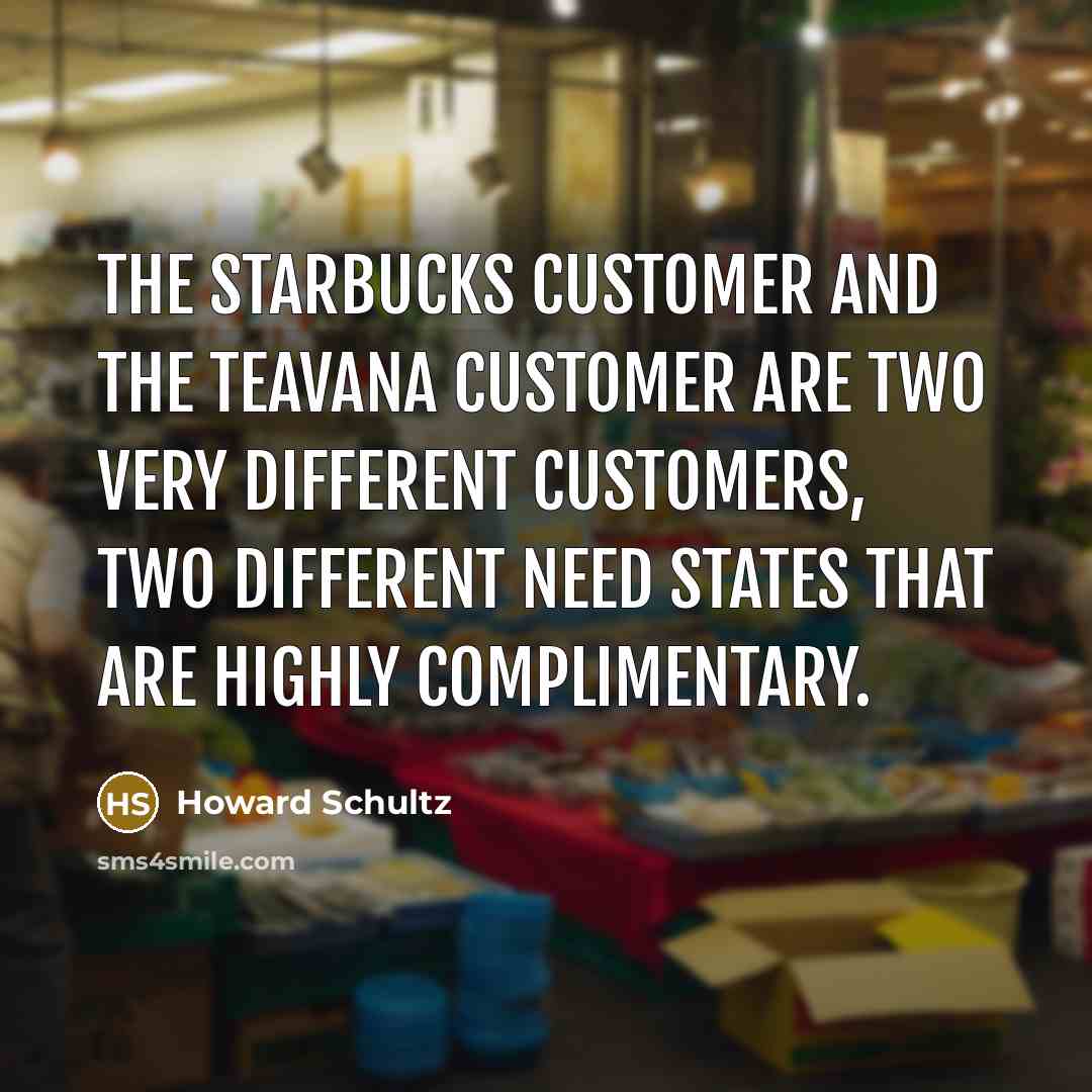 “The Starbucks customer and the Teavana customer are two very different customers, two different need states that are highly complimentary.” quote by Howard Schultz