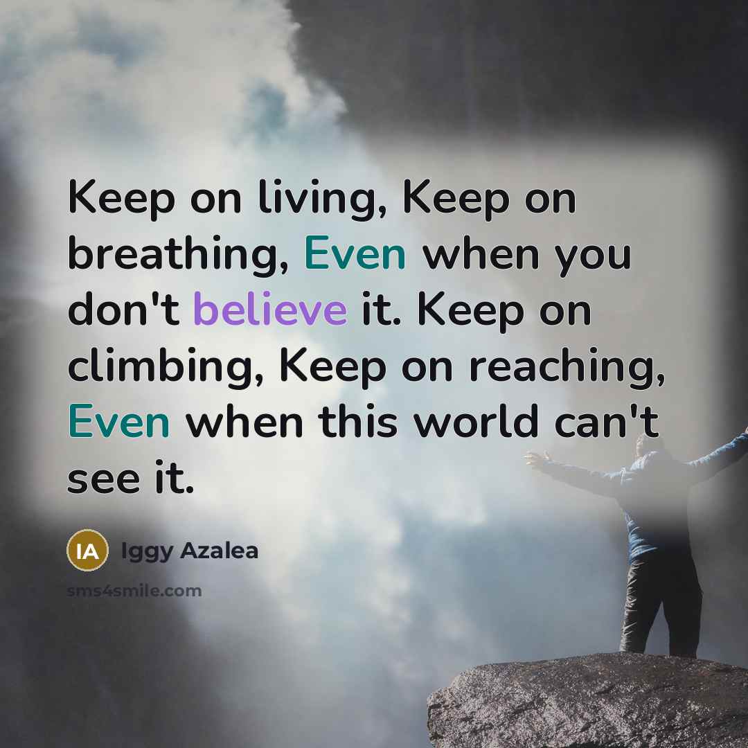 “Keep on living, Keep on breathing, Even when you don't believe it. Keep on climbing, Keep on reaching, Even when this world can't see it.” quote by Iggy Azalea