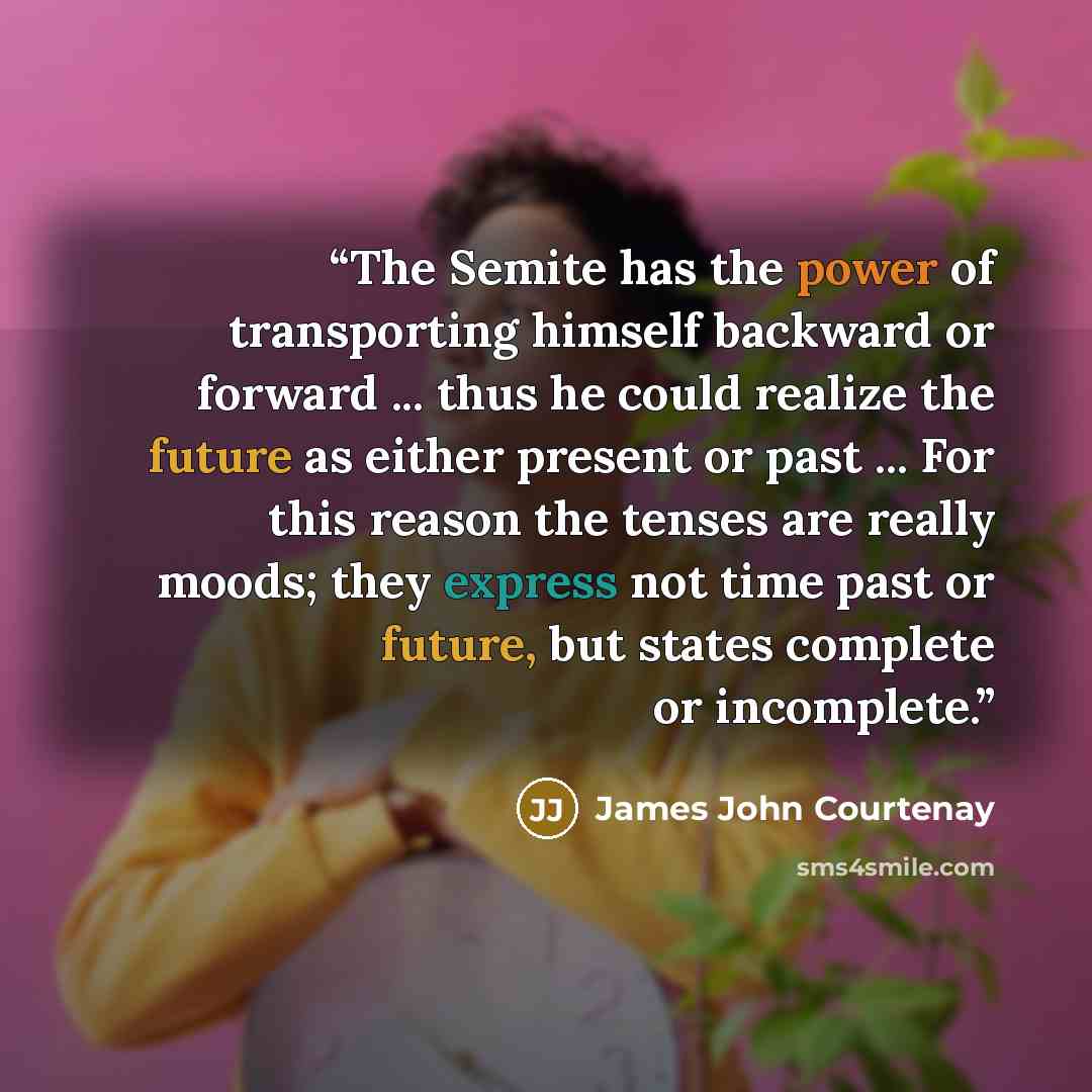 “The Semite has the power of transporting himself backward or forward ... thus he could realize the future as either present or past ... For this reason the tenses are really moods; they express not time past or future, but states complete or incomplete.” quote by James John Courtenay
