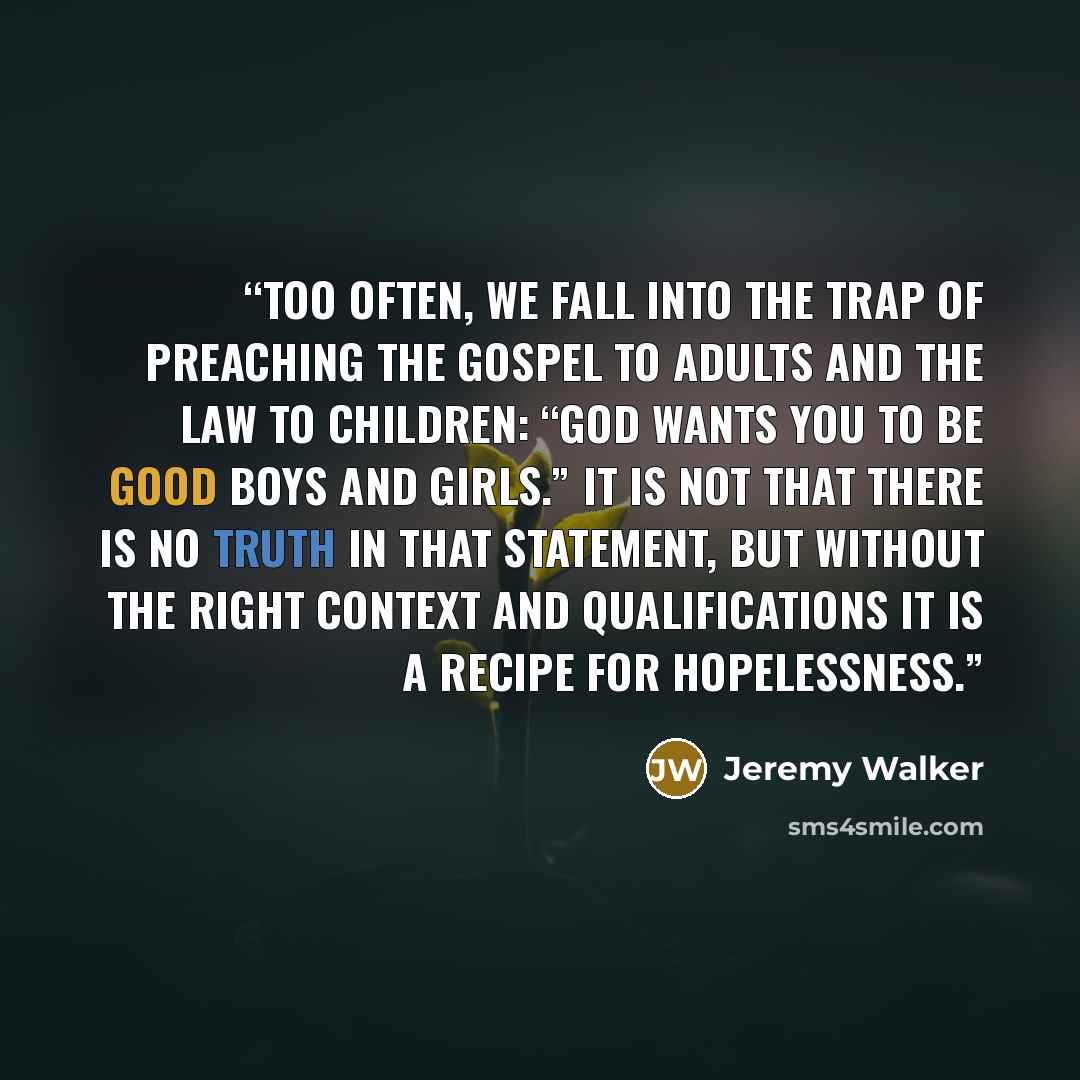 “Too often, we fall into the trap of preach­ing the gospel to adults and the law to chil­dren: “God wants you to be good boys and girls.” It is not that there is no truth in that state­ment, but with­out the right con­text and qual­i­fi­ca­tions it is a recipe for hope­less­ness.” quote by Jeremy Walker