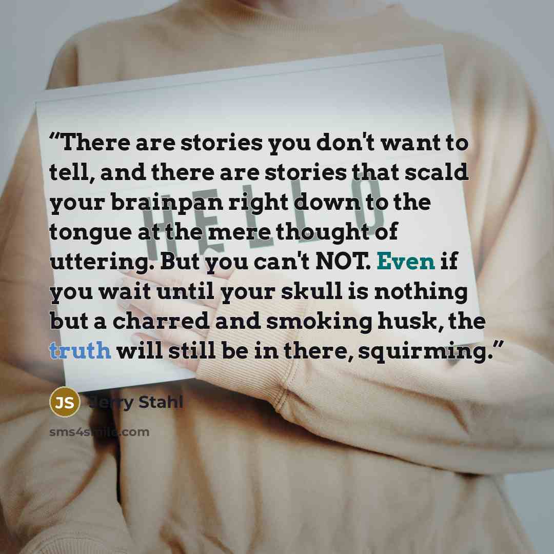 “There are stories you don't want to tell, and there are stories that scald your brainpan right down to the tongue at the mere thought of uttering. But you can't NOT. Even if you wait until your skull is nothing but a charred and smoking husk, the truth will still be in there, squirming.” quote by Jerry Stahl