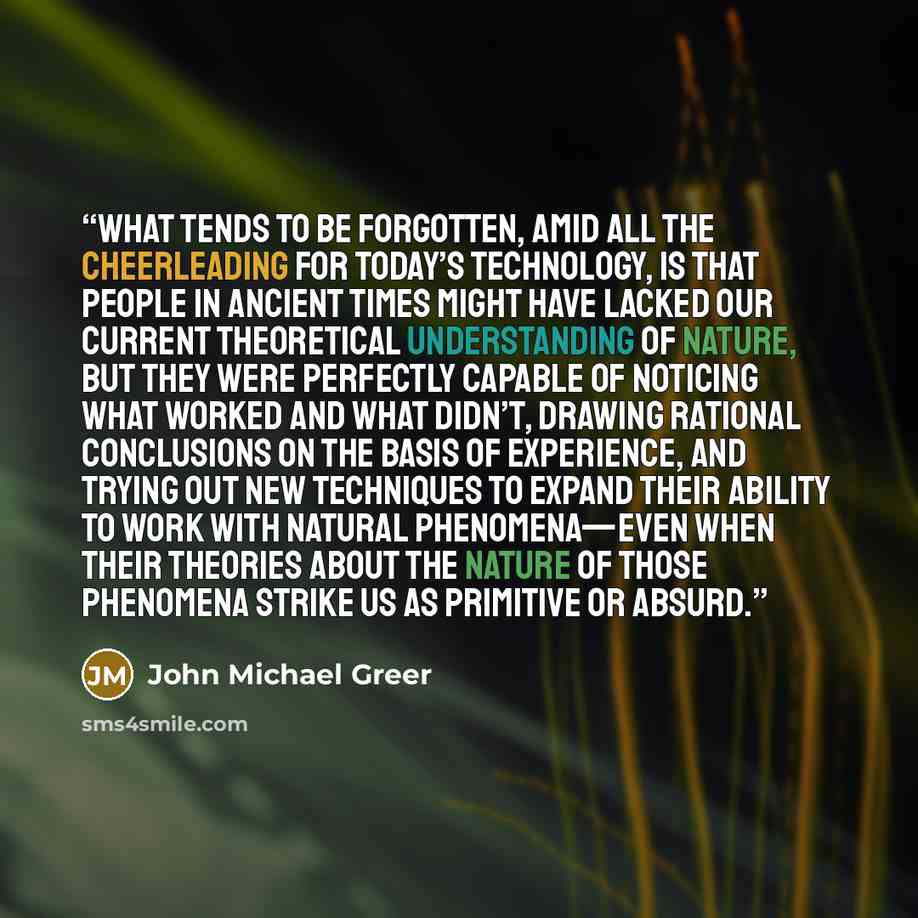 “What tends to be forgotten, amid all the cheerleading for today’s technology, is that people in ancient times might have lacked our current theoretical understanding of nature, but they were perfectly capable of noticing what worked and what didn’t, drawing rational conclusions on the basis of…” quote by John Michael Greer