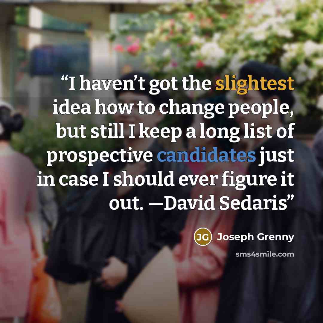 “I haven’t got the slightest idea how to change people, but still I keep a long list of prospective candidates just in case I should ever figure it out. —David Sedaris” quote by Joseph Grenny
