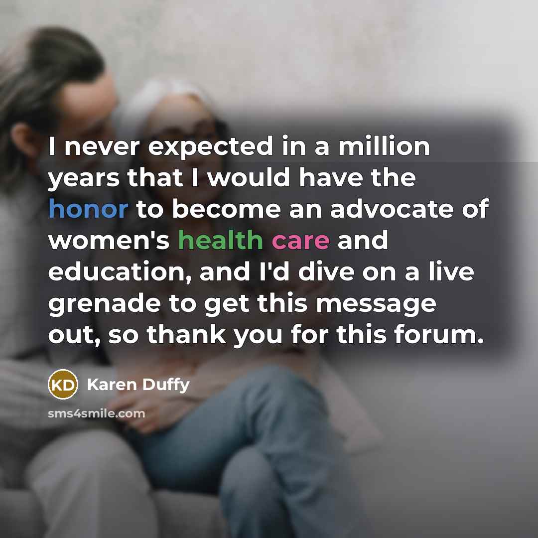 “I never expected in a million years that I would have the honor to become an advocate of women's health care and education, and I'd dive on a live grenade to get this message out, so thank you for this forum.” quote by Karen Duffy