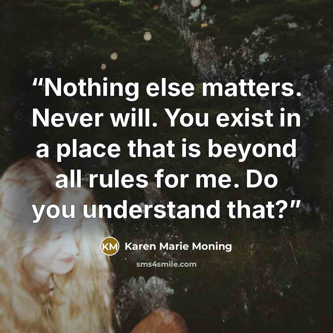 “Nothing else matters. Never will. You exist in a place that is beyond all rules for me. Do you understand that?” quote by Karen Marie Moning