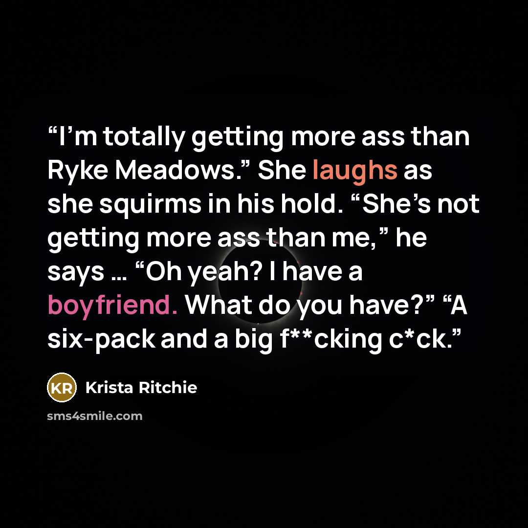 “I’m totally getting more ass than Ryke Meadows.” She laughs as she squirms in his hold. “She’s not getting more ass than me,” he says … “Oh yeah? I have a boyfriend. What do you have?” “A six-pack and a big f**cking c*ck.” quote by Krista Ritchie