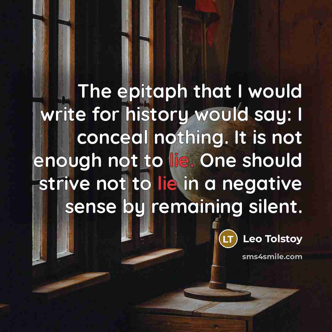 “The epitaph that I would write for history would say: I conceal nothing. It is not enough not to lie. One should strive not to lie in a negative sense by remaining silent.” quote by Leo Tolstoy