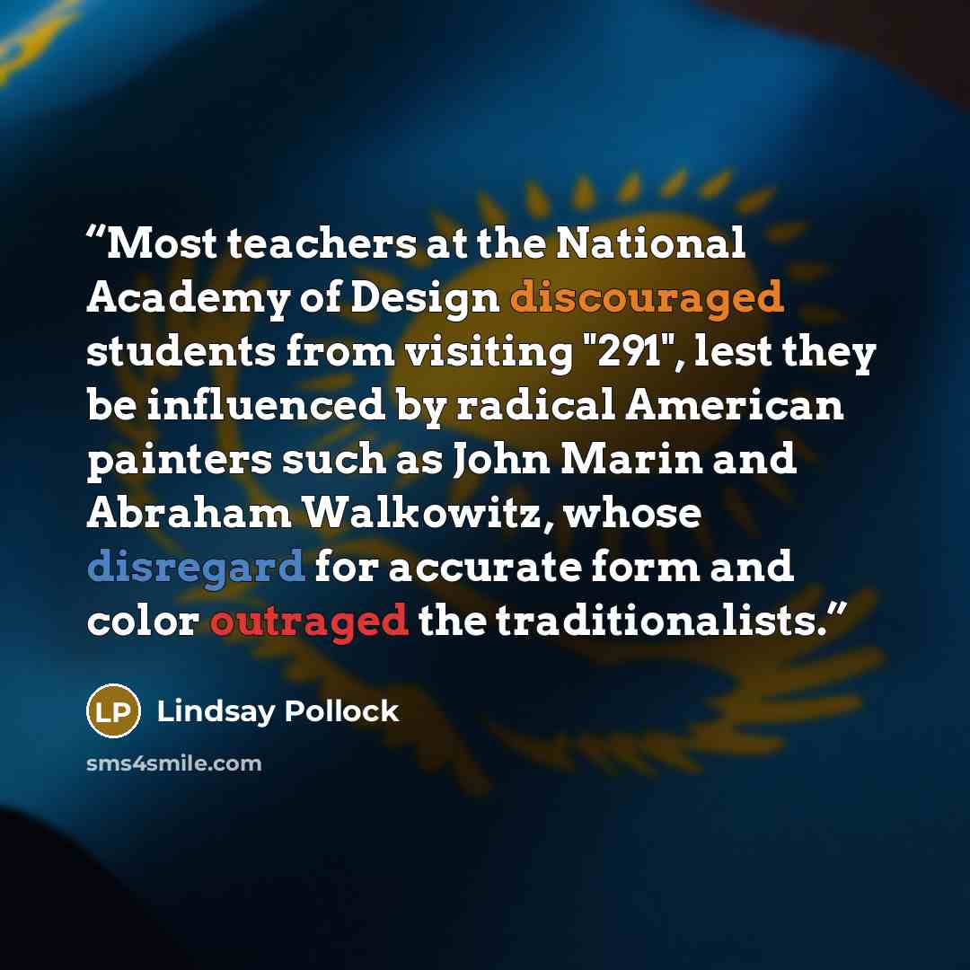 “Most teachers at the National Academy of Design discouraged students from visiting "291", lest they be influenced by radical American painters such as John Marin and Abraham Walkowitz, whose disregard for accurate form and color outraged the traditionalists.” quote by Lindsay Pollock