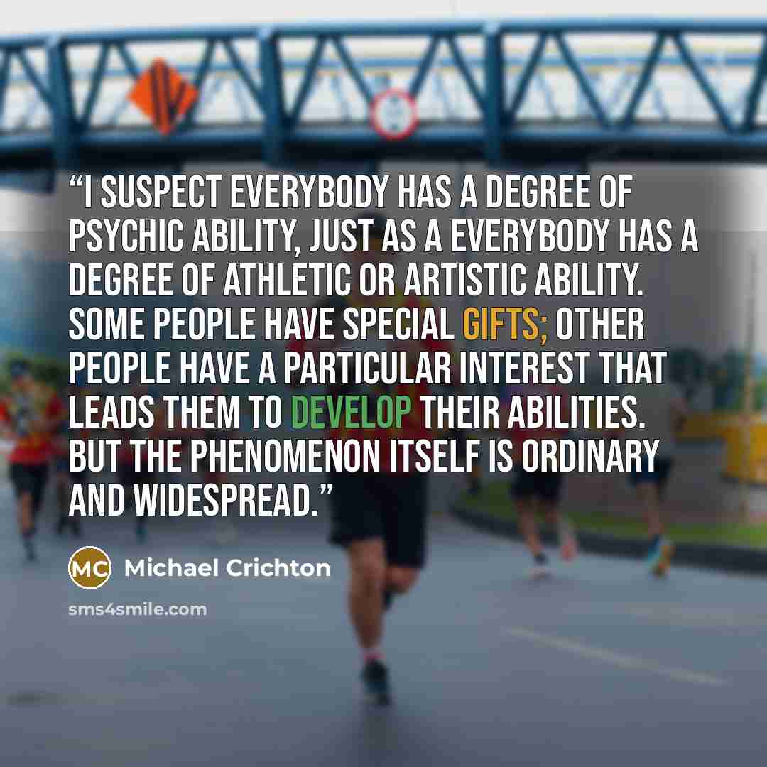 “I suspect everybody has a degree of psychic ability, just as a everybody has a degree of athletic or artistic ability. Some people have special gifts; other people have a particular interest that leads them to develop their abilities. But the phenomenon itself is ordinary and widespread.” quote by Michael Crichton