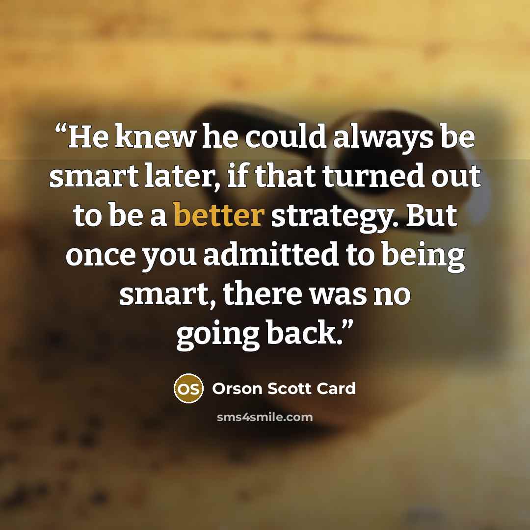“He knew he could always be smart later, if that turned out to be a better strategy. But once you admitted to being smart, there was no going back.” quote by Orson Scott Card
