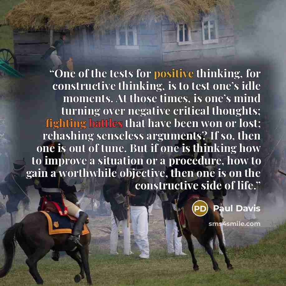 “One of the tests for positive thinking, for constructive thinking, is to test one’s idle moments. At those times, is one’s mind turning over negative critical thoughts; fighting battles that have been won or lost; rehashing senseless arguments? If so, then one is out of tune. But if one is…” quote by Paul Davis