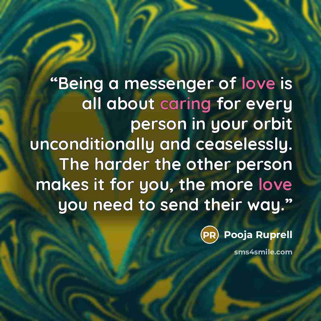 “Being a messenger of love is all about caring for every person in your orbit unconditionally and ceaselessly. The harder the other person makes it for you, the more love you need to send their way.” quote by Pooja Ruprell
