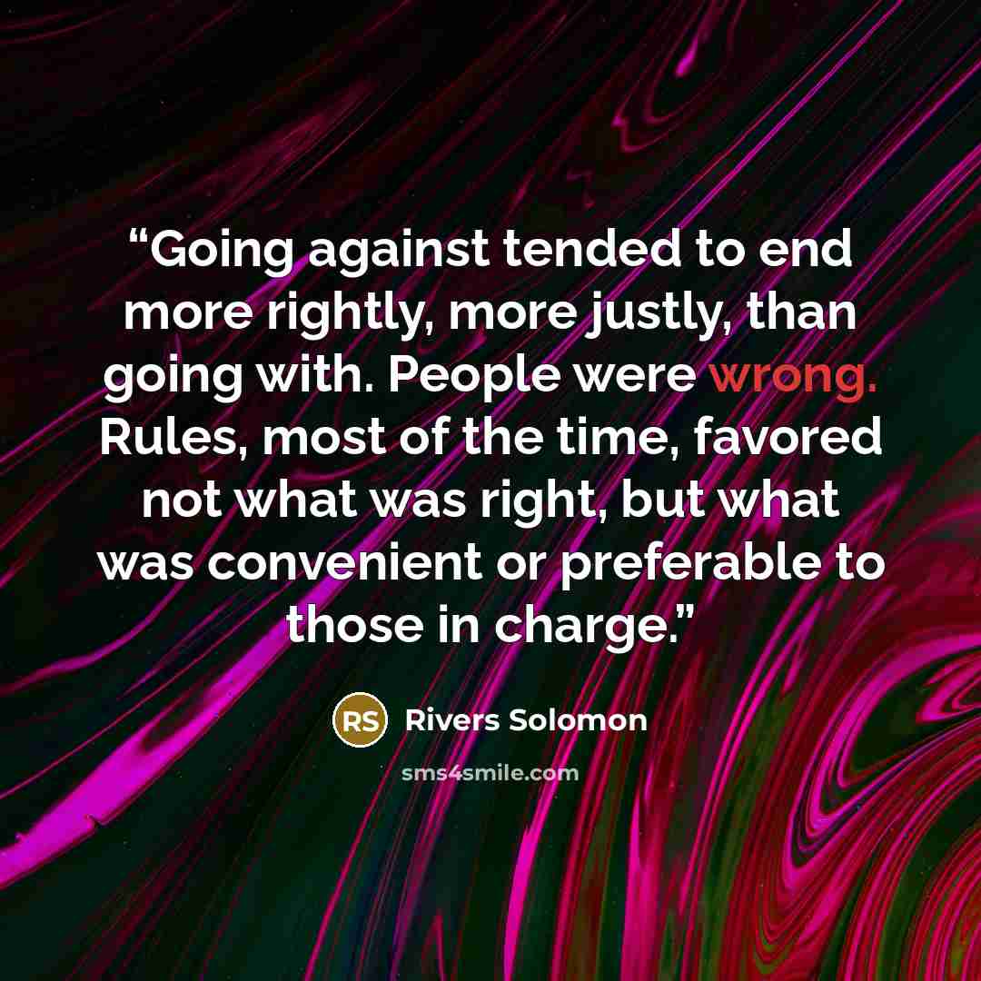 “Going against tended to end more rightly, more justly, than going with. People were wrong. Rules, most of the time, favored not what was right, but what was convenient or preferable to those in charge.” quote by Rivers Solomon