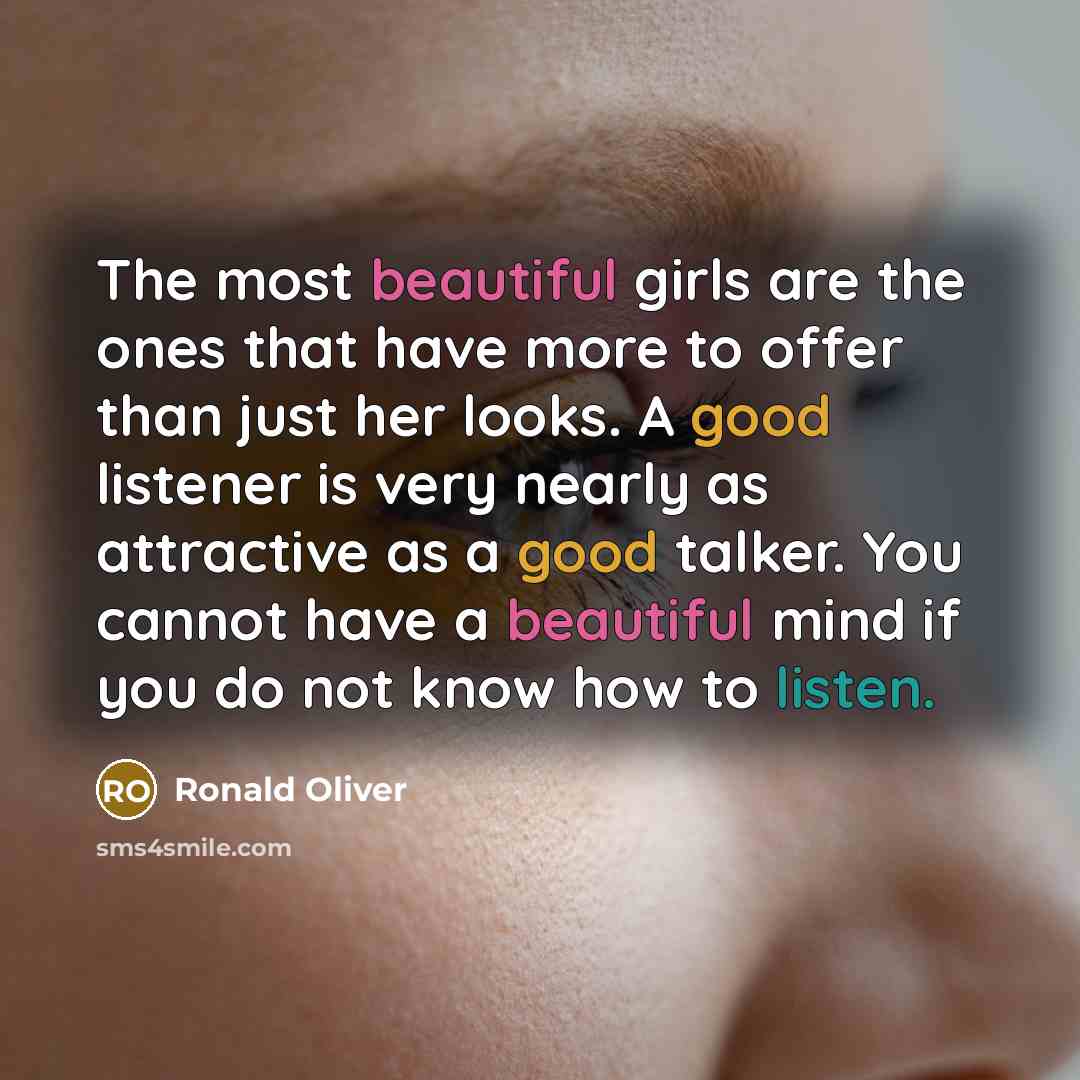 “The most beautiful girls are the ones that have more to offer than just her looks. A good listener is very nearly as attractive as a good talker. You cannot have a beautiful mind if you do not know how to listen.” quote by Ronald Oliver