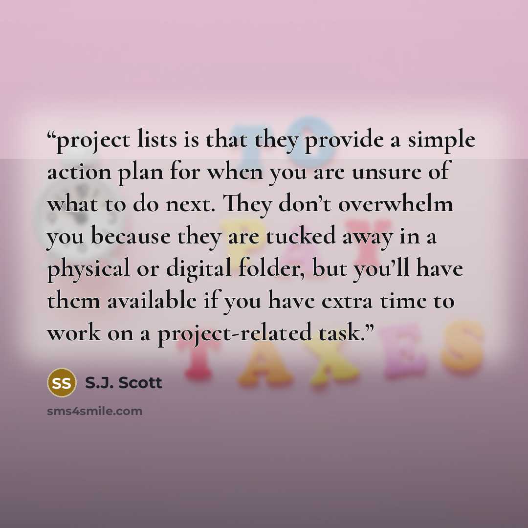 “project lists is that they provide a simple action plan for when you are unsure of what to do next. They don’t overwhelm you because they are tucked away in a physical or digital folder, but you’ll have them available if you have extra time to work on a project-related task.” quote by S.J. Scott