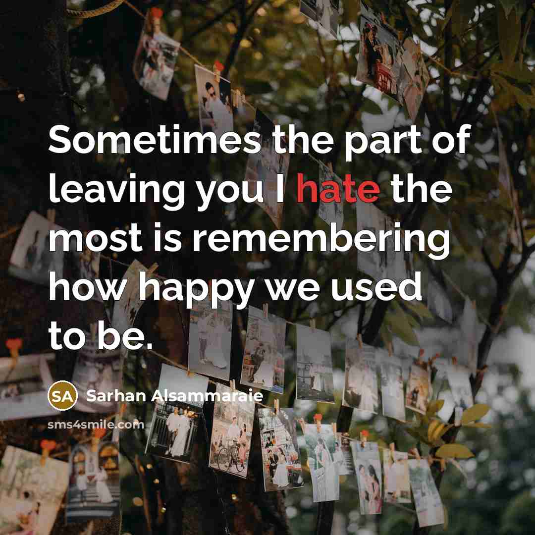 “Sometimes the part of leaving you I hate the most is remembering how happy we used to be.” quote by Sarhan Alsammaraie