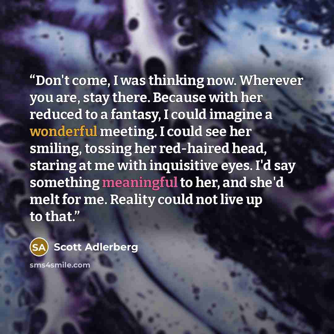 “Don't come, I was thinking now. Wherever you are, stay there. Because with her reduced to a fantasy, I could imagine a wonderful meeting. I could see her smiling, tossing her red-haired head, staring at me with inquisitive eyes. I'd say something meaningful to her, and she'd melt for me. Reality…” quote by Scott Adlerberg