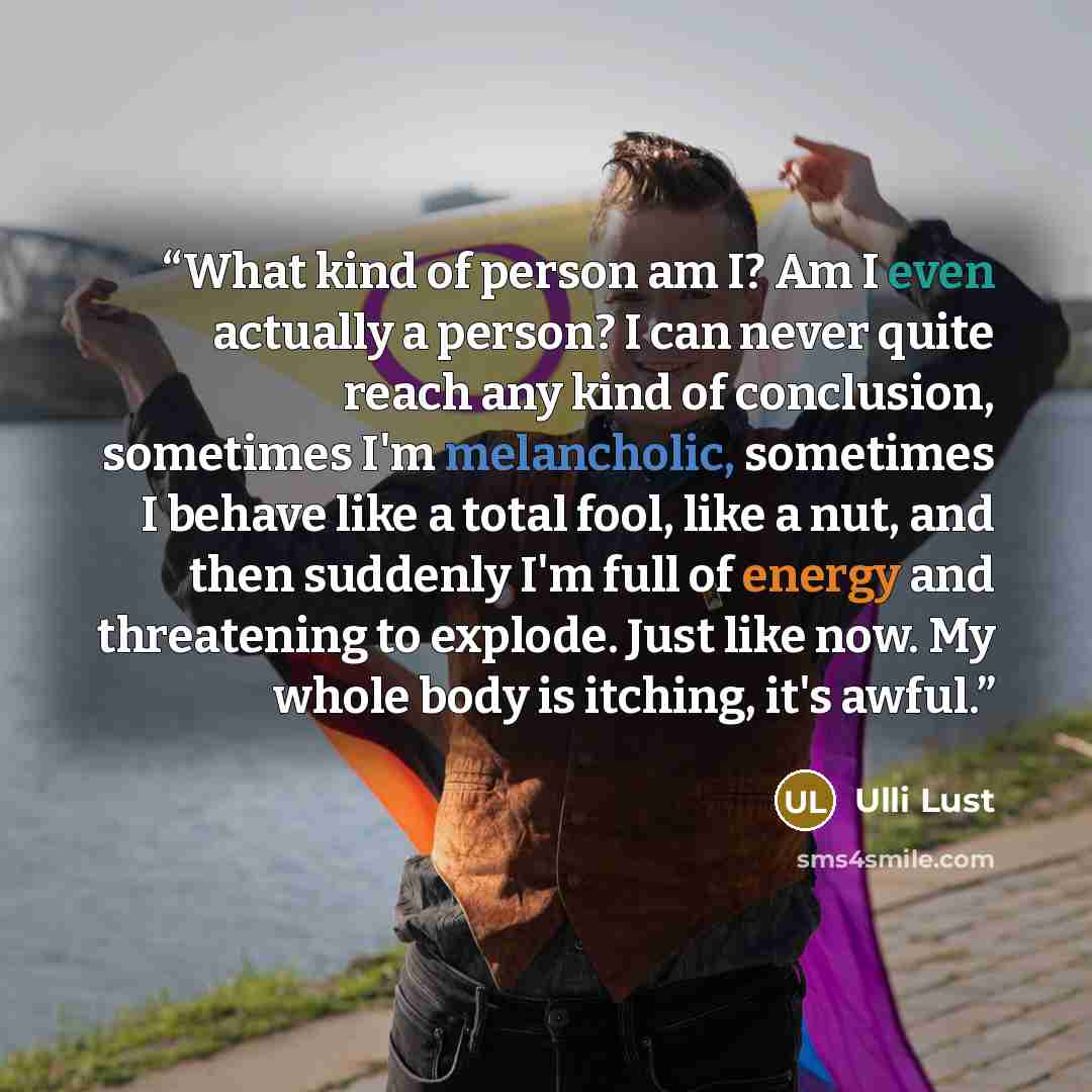 “What kind of person am I? Am I even actually a person? I can never quite reach any kind of conclusion, sometimes I'm melancholic, sometimes I behave like a total fool, like a nut, and then suddenly I'm full of energy and threatening to explode. Just like now. My whole body is itching, it's awful.” quote by Ulli Lust