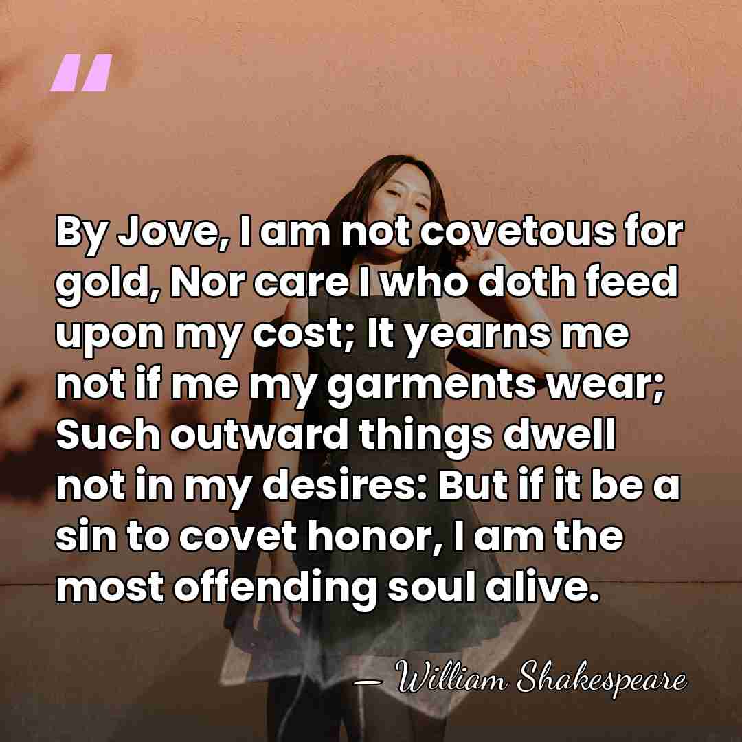 By Jove, I am not covetous for gold, Nor care I who&hellip; - William Shakespeare