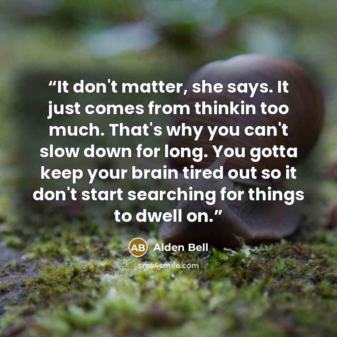 “It don't matter, she says. It just comes from thinkin too much. That's why you can't slow down for long. You gotta keep your brain tired out so it don't start searching for things to dwell on.” quote by Alden Bell
