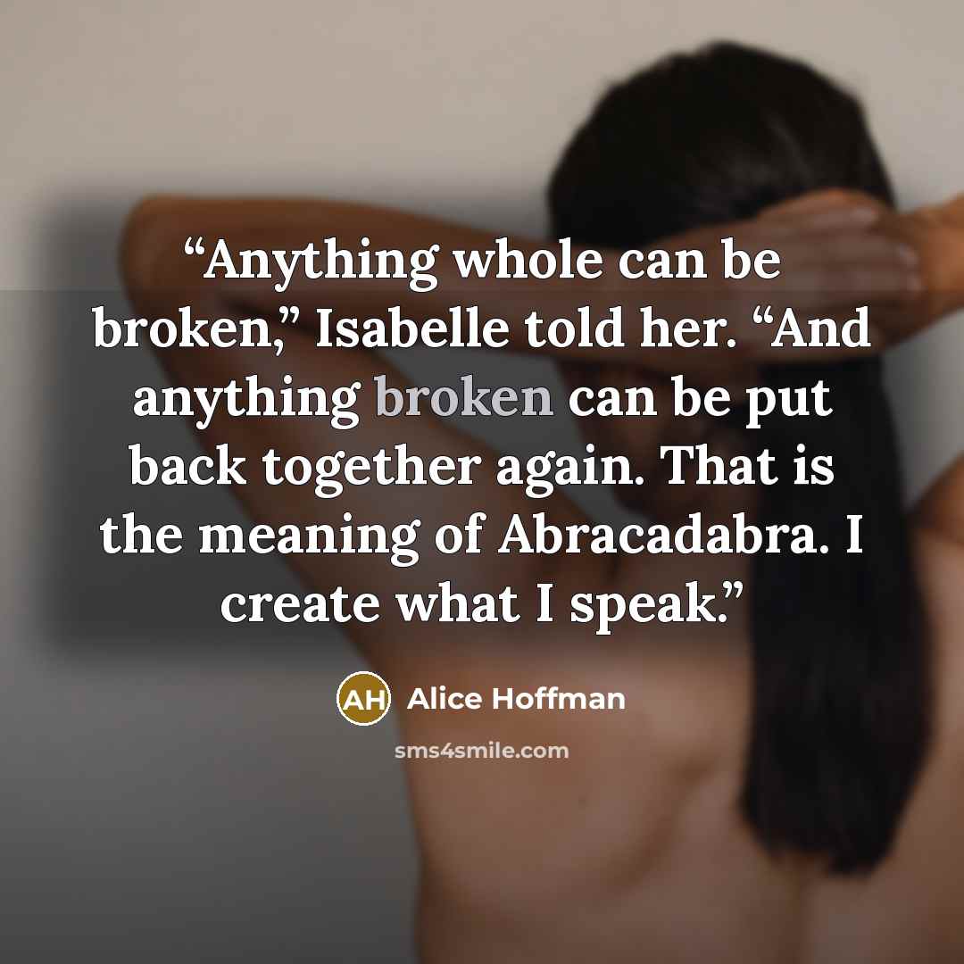 “Anything whole can be broken,” Isabelle told her. “And anything broken can be put back together again. That is the meaning of Abracadabra. I create what I speak.” quote by Alice Hoffman