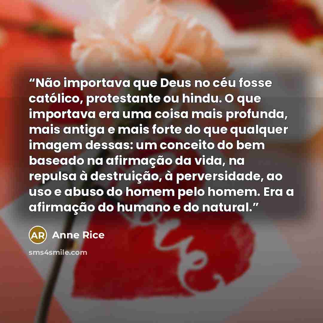 “Não importava que Deus no céu fosse católico, protestante ou hindu. O que importava era uma coisa mais profunda, mais antiga e mais forte do que qualquer imagem dessas: um conceito do bem baseado na afirmação da vida, na repulsa à destruição, à perversidade, ao uso e abuso do homem pelo homem. Era…” quote by Anne Rice