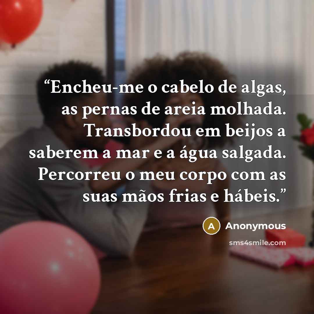 “Encheu-me o cabelo de algas, as pernas de areia molhada. Transbordou em beijos a saberem a mar e a água salgada. Percorreu o meu corpo com as suas mãos frias e hábeis.” quote by Anonymous