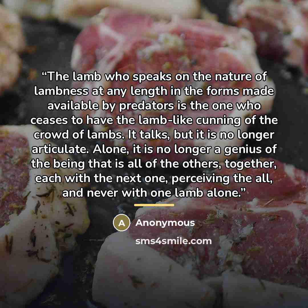 “The lamb who speaks on the nature of lambness at any length in the forms made available by predators is the one who ceases to have the lamb-​like cunning of the crowd of lambs. It talks, but it is no longer articulate. Alone, it is no longer a genius of the being that is all of the others…” quote by Anonymous