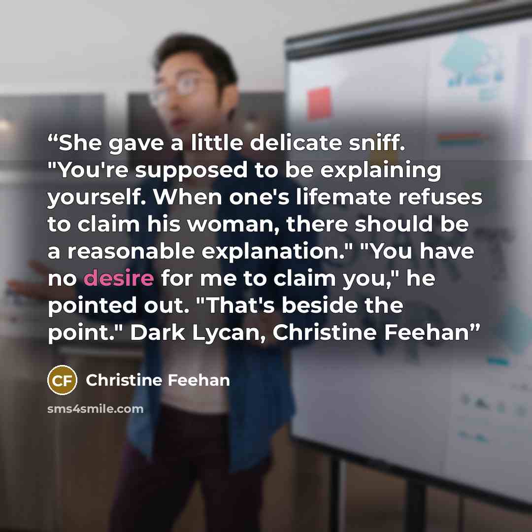 “She gave a little delicate sniff. "You're supposed to be explaining yourself. When one's lifemate refuses to claim his woman, there should be a reasonable explanation." "You have no desire for me to claim you," he pointed out. "That's beside the point." Dark Lycan, Christine Feehan” quote by Christine Feehan