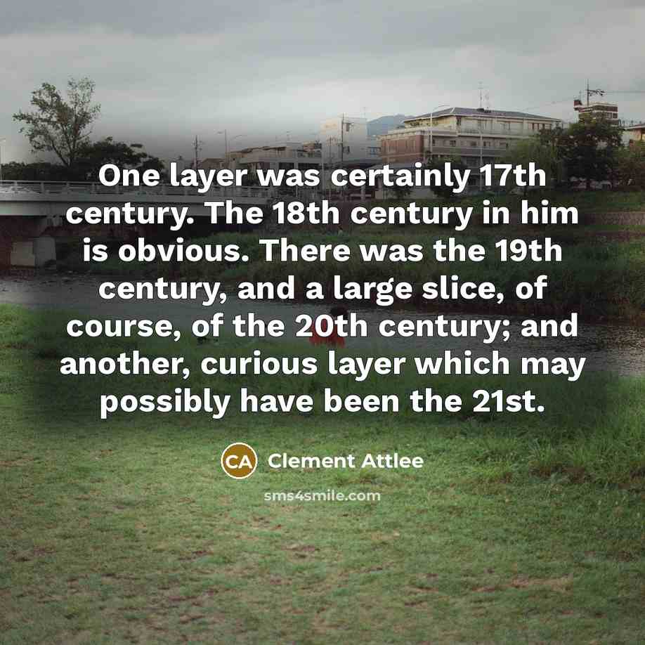 “One layer was certainly 17th century. The 18th century in him is obvious. There was the 19th century, and a large slice, of course, of the 20th century; and another, curious layer which may possibly have been the 21st.” quote by Clement Attlee