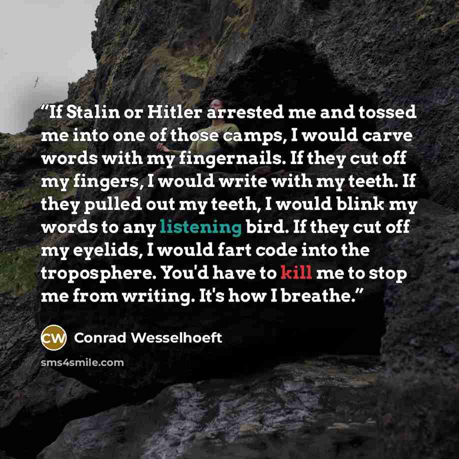 “If Stalin or Hitler arrested me and tossed me into one of those camps, I would carve words with my fingernails. If they cut off my fingers, I would write with my teeth. If they pulled out my teeth, I would blink my words to any listening bird. If they cut off my eyelids, I would fart code into the…” quote by Conrad Wesselhoeft
