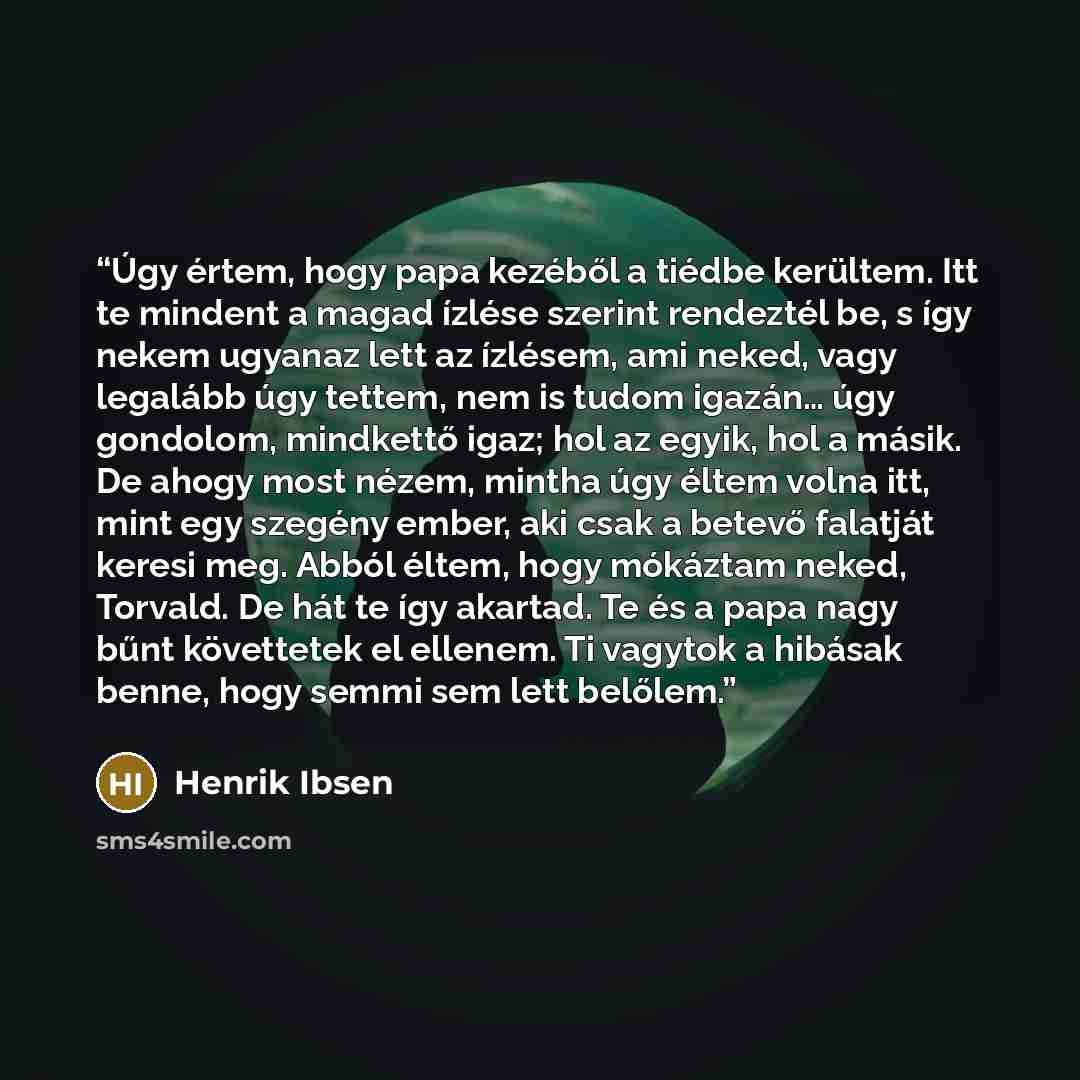 “Úgy értem, hogy papa kezéből a tiédbe kerültem. Itt te mindent a magad ízlése szerint rendeztél be, s így nekem ugyanaz lett az ízlésem, ami neked, vagy legalább úgy tettem, nem is tudom igazán… úgy gondolom, mindkettő igaz; hol az egyik, hol a másik. De ahogy most nézem, mintha úgy éltem volna…” quote by Henrik Ibsen