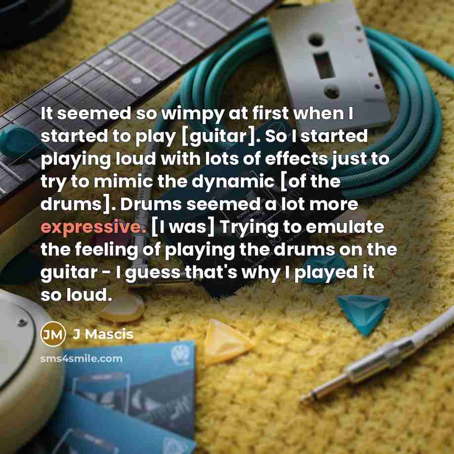 “It seemed so wimpy at first when I started to play [guitar]. So I started playing loud with lots of effects just to try to mimic the dynamic [of the drums]. Drums seemed a lot more expressive. [I was] Trying to emulate the feeling of playing the drums on the guitar - I guess that's why I played it…” quote by J Mascis