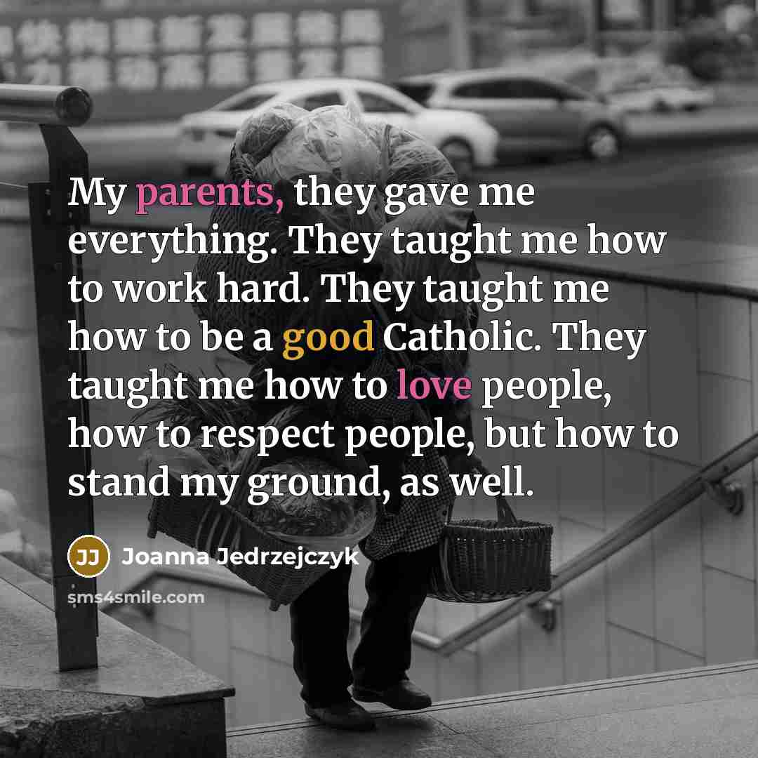 “My parents, they gave me everything. They taught me how to work hard. They taught me how to be a good Catholic. They taught me how to love people, how to respect people, but how to stand my ground, as well.” quote by Joanna Jedrzejczyk