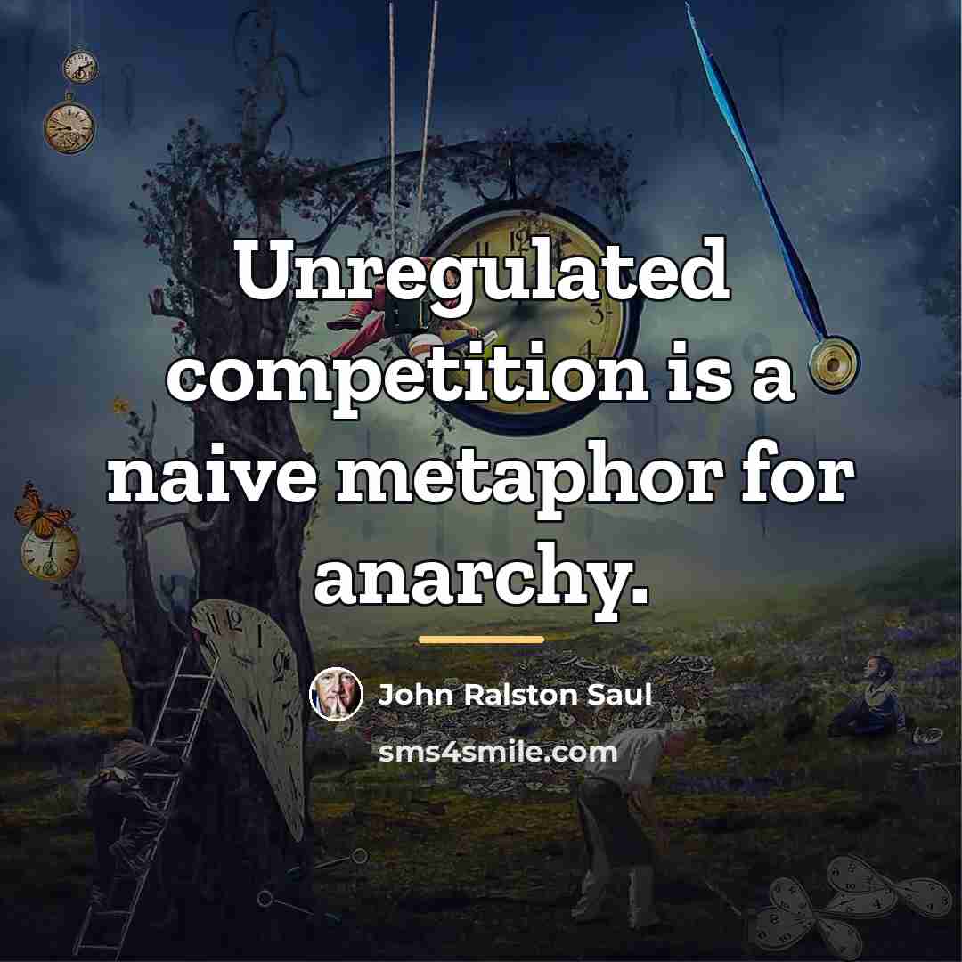 “Unregulated competition is a naive metaphor for anarchy.…” quote by John Ralston Saul