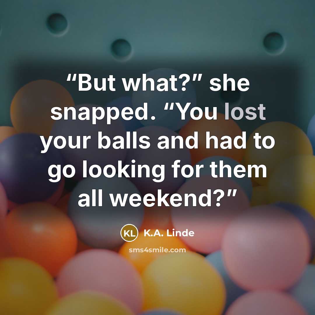 “But what?” she snapped. “You lost your balls and had to go looking for them all weekend?” quote by K.A. Linde