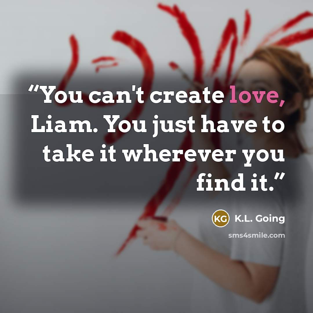 “You can't create love, Liam. You just have to take it wherever you find it.” quote by K.L. Going