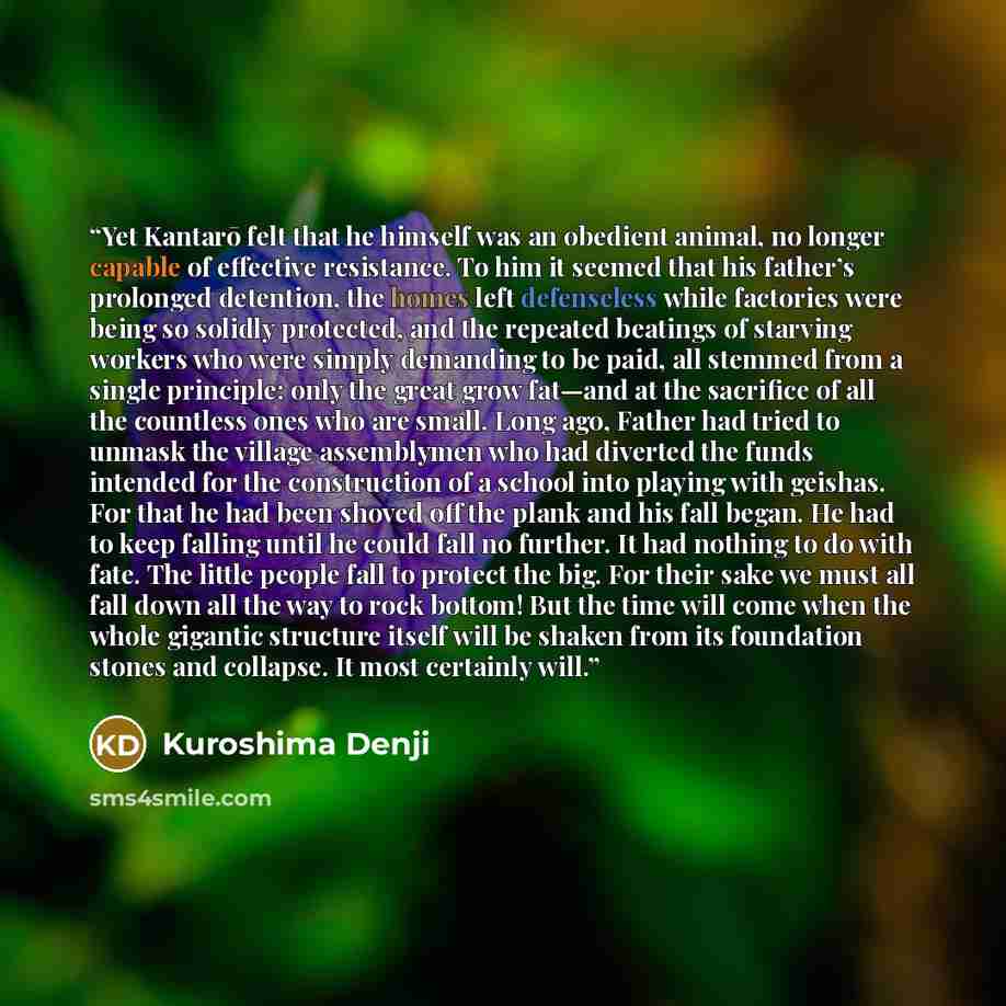 “Yet Kantarō felt that he himself was an obedient animal, no longer capable of effective resistance. To him it seemed that his father’s prolonged detention, the homes left defenseless while factories were being so solidly protected, and the repeated beatings of starving workers who were simply…” quote by Kuroshima Denji